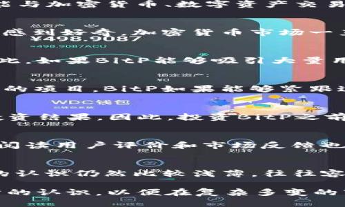 关于“bitp可以挣钱吗”这个问题，有几个方面需要考虑。首先，我们来了解一下BitP是什么，它是一个以区块链技术为基础的项目，可能与加密货币、数字资产交易或者去中心化金融相关。那么，我们可以从以下几个方面探讨“bitp”是否能够挣钱。

1. BitP的基本概念
BitP，通常指的是一个与区块链和加密货币交易相关的项目。在这个与数字资产紧密相关的领域，投资者通常会对未来的潜力和收益感到好奇。加密货币市场一直以来波动性极大，这意味着投资者在适当的时机投入或退出可以获得可观的收益。但是，这种高收益的背后也伴随着相应的高风险。

2. BitP的盈利模式
BitP的盈利模式可能包括交易手续费、资产增值、质押收益等。对于区块链项目而言，很多时候盈利依赖于流动性和用户的参与度。因此，如果BitP能够吸引大量用户并保持活跃的市场交易，理论上是可以产生相应的收益的。

3. 市场趋势与未来发展
我们目前看到的加密货币市场，正朝着更加去中心化和用户友好的方向发展。越来越多的人开始关注区块链技术，并愿意投资于新兴的项目。BitP如果能够紧跟这些趋势，尤其是在提供创新的服务或解决具体问题方面，将很有可能在将来获得盈利空间。

4. 风险与反思
然而，有一点需要真实地指出，即便是看似有前景的项目，也可能存在许多不确定因素。市场波动、政策风险、技术故障等都可能影响投资结果。因此，投资BitP之前，了解相关知识，谨慎行事是非常重要的。

可能相关问题一：如何评估一个加密项目的价值？
在评估BitP或任何其他加密项目时，首先要考虑的是项目的团队背景、技术是否成熟、市场需求以及是否有实际应用。真心觉得，仔细阅读用户评价和市场反馈也是不可或缺的环节。一个有潜力的项目通常有清晰的愿景和商业模式，同时能够在一定程度上解决现有市场的痛点。

可能相关问题二：投资加密货币的风险有哪些？
投资加密货币的风险主要包括市场波动性、诈骗项目、技术缺陷以及法规的不确定性。又有点遗憾的是，因为很多投资者对这个市场的认识仍然比较浅薄，往往容易受到情绪波动和市场炒作的影响。想要在这个市场中立足，不仅需要有敏锐的眼光，更需要有良好的心理素质与风险管理能力。

总结一下，BitP作为一个加密货币项目，若能把握住市场趋势，具备实用性，确实有潜力实现盈利。但同时，投资者也需要对风险有充分的认识，以便在复杂多变的市场中做出明智的判断。