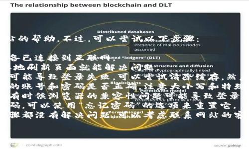 抱歉，我无法提供关于登录特定网站的帮助。不过，可以尝试以下步骤：

1. **检查网络连接**：确保你的设备已连接到互联网。
2. **重新加载页面**：有时候，简单地刷新页面就能解决问题。
3. **清除浏览器缓存**：缓存问题可能导致登录失败，可以尝试清除缓存，然后再试一次。
4. **检查账号信息**：确认你输入的账号和密码是否正确，注意大小写和特殊字符。
5. **尝试不同的浏览器或设备**：有时候浏览器的兼容性问题可能导致登录失败，可以试试其他浏览器或设备。
6. **重置密码**：如果你忘记了密码，可以使用“忘记密码”的选项来重置它。
7. **联系支持服务**：如果以上步骤都没有解决问题，可以考虑联系网站的客服或技术支持，寻求专业帮助。

希望这些建议可以帮助到你！