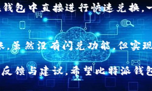 比特派钱包（Bitpie Wallet）作为一个值得信赖的加密货币钱包，提供了多种功能，但目前实际上并没有内置的闪兑服务。闪兑，即快速兑换数字货币的功能，通常可以在许多其他钱包或交易平台中找到。比特派钱包主要专注于安全存储和管理加密资产，同时也支持多币种的接收和发送。

比特派钱包的基本功能
比特派钱包的核心理念是为用户提供一个安全且便捷的加密资产管理工具。用户可以在这个平台上存储、发送、接收多种加密货币，同时钱包也支持多种链的资产，如比特币（BTC）、以太坊（ETH）、EOS等。钱包采用了多个安全措施，如私钥管理、助记词备份等，确保用户的数字资产安全。

为什么会有人期待闪兑功能
闪兑功能在加密货币市场上受欢迎的原因有很多。首先，它能够提供快速的交易体验，用户仅需几步即可完成货币的兑换，省去复杂的操作流程。其次，闪兑一般提供较为优越的汇率，用户能够在短时间内捕捉到更有利的市场价格。
有些用户可能会觉得很遗憾，无法在比特派钱包中直接使用闪兑服务，因为这会让他们在进行资产管理时缺乏一定的灵活性。尤其是在市场波动频繁的情况下，能够快速兑换资产可以使投资者在短时间内降低风险。

比特派钱包的未来发展趋势
尽管目前比特派钱包不支持闪兑功能，但我们可以期待其未来的发展和改进。随着加密行业的快速发展，越来越多的钱包开始引入新的功能，用户的需求也在不断扩大。想必比特派钱包会在未来的一些升级中加入更多的便捷交易功能，以提升用户体验。
对于比特派钱包而言，完善的用户体验和点对点的交易功能将是关键。例如，整合更多的交易所接口，以便用户能够更方便地进行资产交换。同时，假如能够增加社区功能，让用户相互之间进行资产交流，那将会极大地提升用户的粘性。

避免与其他竞争对手相媲美
在这个竞争激烈的市场环境中，比特派钱包需要与许多其他钱包竞争，如Trust Wallet、Coinbase Wallet等。这些竞争对手可能已经实现了闪兑功能或其他便捷的交易功能，这对比特派钱包构成了挑战。
比特派钱包的开发团队可能正在考虑如何在保证安全性的基础上，打造更灵活多样的功能。我们真心觉得，用户的反馈和需求是推动钱包发展的强大动力。比特派虽暂时未提供闪兑功能，但我们相信，只要团队保持开放的心态与创新意识，未来一定能够推出更符合用户需求的升级版本。

用户期待的其他功能
除了闪兑功能，用户对于比特派钱包可能还有其他的功能期待。例如，费率透明化、实时行情更新、增加更多的支付方式等。作为加密货币的使用者，能够得到一款贴心钱包的印象十分重要。同时，用户对手续费的敏感度也在提高，透明的费率结构将成为提升用户信任的重要环节。

总结与展望
总的来说，尽管比特派钱包目前并没有闪兑功能，但仍然具备很高的安全性和多样化的资产管理能力。通过改进和增加新的功能，我们有理由相信比特派钱包未来将更具吸引力。作为用户，我们需保持耐心，期待这个钱包以更加全面、友好的姿态回馈我们的信任和支持。

常见问题解答
问题一：是否有其它钱包支持闪兑功能？
是的，目前市场上有许多钱包支持闪兑功能，比如Trust Wallet和Exodus Wallet。这些钱包集成了第三方兑换平台，允许用户在钱包中直接进行快速兑换，一些钱包甚至还智能化识别最佳汇率。

问题二：在比特派钱包中如何执行交易？
在比特派钱包中，用户依然可以方便地完成数字资产的转移和交易。用户只需输入接收地址及金额，确认交易信息后即可完成转账。虽然没有闪兑功能，但实现资产调度仍可做到安全、迅速。

通过上述内容，我们感受到比特派钱包在未来发展中可能的方向以及其对用户需求的关注。每一个钱包的成长都需要我们用户的反馈与建议，希望比特派钱包能在法律与技术的框架内，为我们带来更多高效、安全的服务。