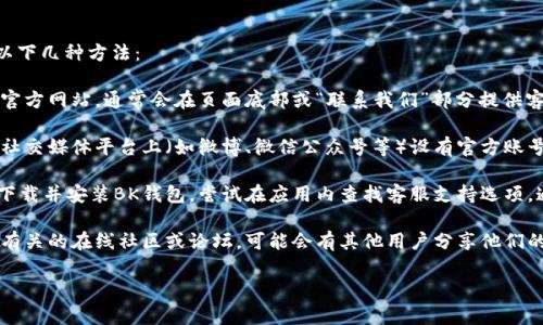 要找到BK钱包客服，您可以采取以下几种方法：

1. **官网查询**：访问BK钱包的官方网站，通常会在页面底部或“联系我们”部分提供客服联系方式。

2. **社交媒体**：BK钱包可能在社交媒体平台上（如微博、微信公众号等）设有官方账号，可以通过这些渠道联系到客服。

3. **应用内支持**：如果您已经下载并安装BK钱包，尝试在应用内查找客服支持选项，通常会有在线聊天或反馈功能。

4. **社区论坛**：加入与BK钱包有关的在线社区或论坛，可能会有其他用户分享他们的客服联系方式或经验。

如有其他具体问题，欢迎提出！