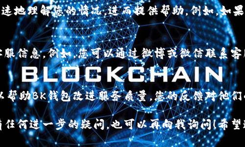 在BK钱包中询问客服问题的方法其实非常简单，不过由于涉及到具体操作和用户体验，我将为您详细说明如何在BK钱包中找到客服支持，并提出问题。

1. 打开BK钱包应用
首先，确保您的手机上已经下载并安装了BK钱包应用。如果您已经注册并登录，打开应用后，进入主界面。

2. 找到客服支持选项
在BK钱包的主界面，通常会有一个“帮助”或“客服”选项。这一部分可能会在侧边菜单或页面底部。点击进入客服支持。

3. 查看常见问题
在线客服系统通常会提供一个FAQ（常见问题解答）栏目。在这里，您可能会找到您想要的答案。浏览一下这些问题，看看是否可以直接解决您的需求。

4. 联系在线客服
如果在FAQ中没有找到合适的答案，您可以寻找一个“联系客服”或“在线聊天”的选项。这个功能允许您与客服人员直接沟通，并实时解决您的问题。通常，您只需点击此选项，就能进入聊天窗口。

5. 提问时的注意事项
在与客服沟通时，请尽量详细描述您的问题。具体的信息有助于客服人员更加迅速地理解您的情况，进而提供帮助。例如，如果您在充值时遇到问题，可以告诉客服您使用的支付方式和遇到的具体错误提示。

6. 使用其他渠道联系
除了应用内的客服功能，BK钱包有时还会在其官方网站、社交媒体平台上提供客服信息。例如，您可以通过微博或微信联系客服。如果BK钱包有热线电话，您也可以选择拨打电话进行咨询。

7. 反馈您的体验
与客服沟通完毕后，您可能会收到一份满意度调查。真心建议您填写这份调查，以帮助BK钱包改进服务质量。您的反馈对他们的改进工作非常重要。

通过以上步骤，您就可以在BK钱包中顺利提出您的问题并获得帮助了。如果您有任何进一步的疑问，也可以再向我询问！希望这些信息对您有所帮助。如果您在这方面还有其他问题，欢迎随时告知！